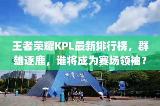 王者榮耀KPL最新排行榜，群雄逐鹿，誰將成為賽場領(lǐng)袖？