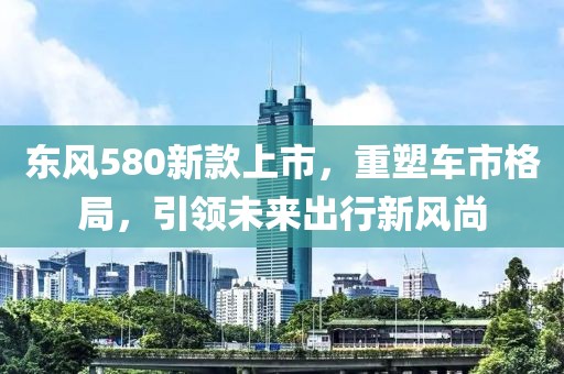 東風(fēng)580新款上市，重塑車市格局，引領(lǐng)未來出行新風(fēng)尚