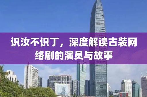 識汝不識丁，深度解讀古裝網(wǎng)絡(luò)劇的演員與故事