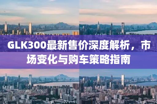 GLK300最新售價(jià)深度解析，市場變化與購車策略指南