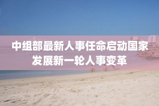 中組部最新人事任命啟動國家發(fā)展新一輪人事變革