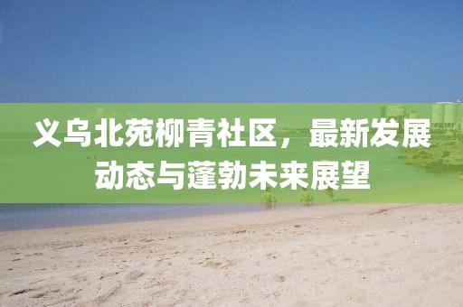 義烏北苑柳青社區(qū)，最新發(fā)展動態(tài)與蓬勃未來展望