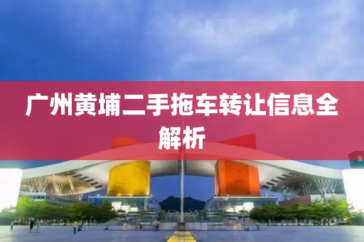 廣州黃埔二手拖車(chē)轉(zhuǎn)讓信息全解析
