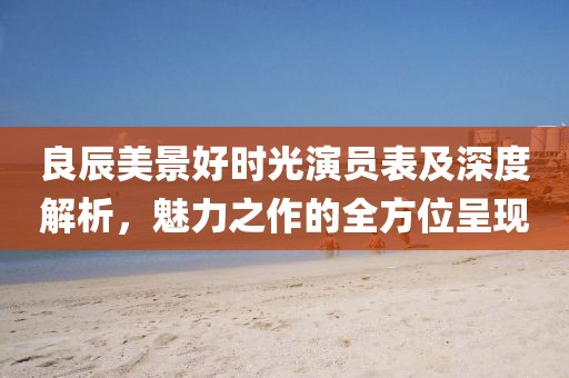 良辰美景好時光演員表及深度解析，魅力之作的全方位呈現(xiàn)