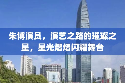 朱博演員，演藝之路的璀璨之星，星光熠熠閃耀舞臺(tái)