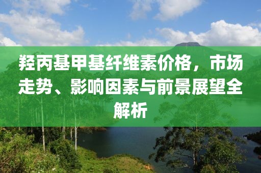 羥丙基甲基纖維素價(jià)格，市場(chǎng)走勢(shì)、影響因素與前景展望全解析