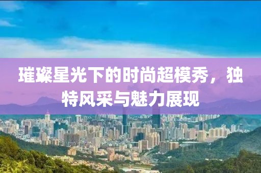 璀璨星光下的時尚超模秀，獨特風(fēng)采與魅力展現(xiàn)