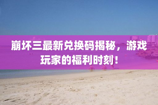 崩壞三最新兌換碼揭秘，游戲玩家的福利時刻！