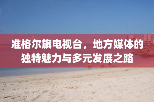 準(zhǔn)格爾旗電視臺，地方媒體的獨(dú)特魅力與多元發(fā)展之路