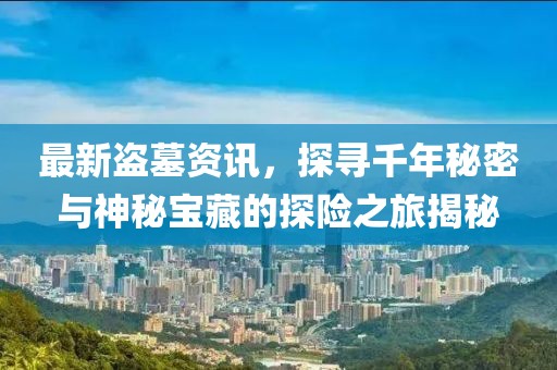 最新盜墓資訊，探尋千年秘密與神秘寶藏的探險之旅揭秘
