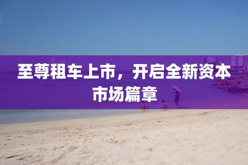 至尊租車上市，開啟全新資本市場篇章