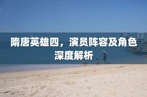 隋唐英雄四，演員陣容及角色深度解析