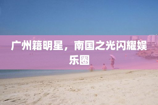 廣州籍明星，南國之光閃耀娛樂圈