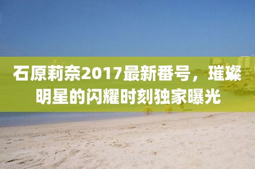 石原莉奈2017最新番號，璀璨明星的閃耀時刻獨家曝光