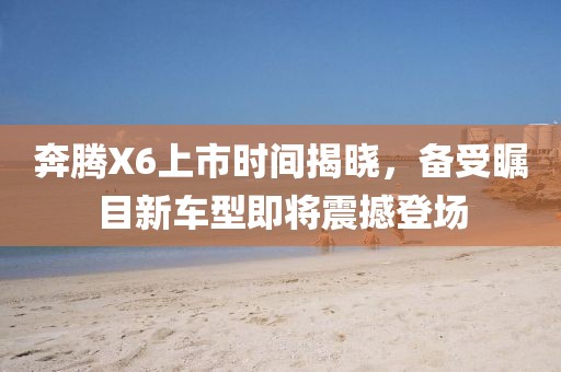 奔騰X6上市時(shí)間揭曉，備受矚目新車型即將震撼登場(chǎng)