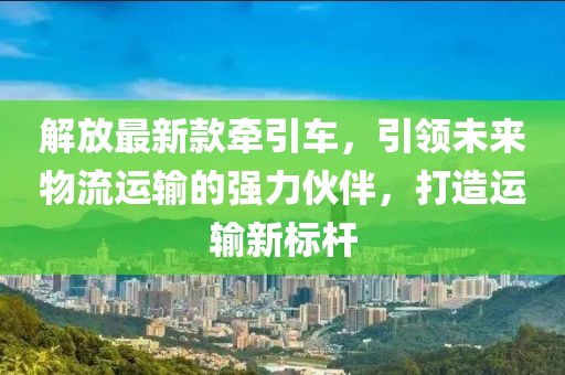 解放最新款牽引車，引領(lǐng)未來(lái)物流運(yùn)輸?shù)膹?qiáng)力伙伴，打造運(yùn)輸新標(biāo)桿