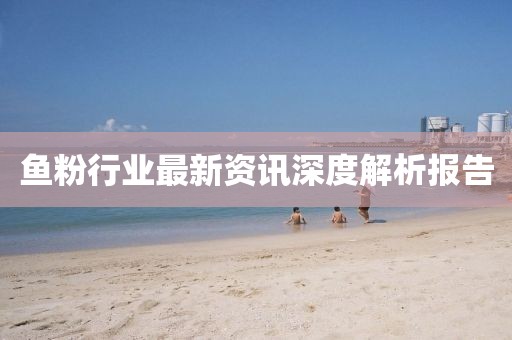 魚粉行業(yè)最新資訊深度解析報告