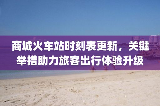 商城火車站時(shí)刻表更新，關(guān)鍵舉措助力旅客出行體驗(yàn)升級