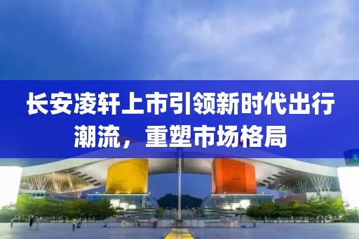 長(zhǎng)安凌軒上市引領(lǐng)新時(shí)代出行潮流，重塑市場(chǎng)格局