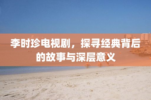 李時(shí)珍電視劇，探尋經(jīng)典背后的故事與深層意義