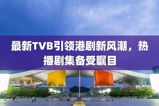最新TVB引領港劇新風潮，熱播劇集備受矚目