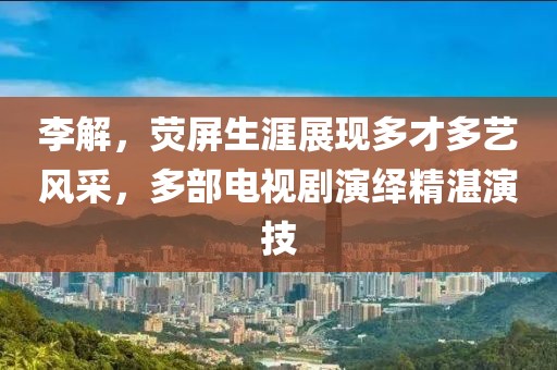 李解，熒屏生涯展現(xiàn)多才多藝風采，多部電視劇演繹精湛演技