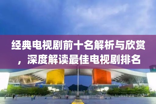 經(jīng)典電視劇前十名解析與欣賞，深度解讀最佳電視劇排名