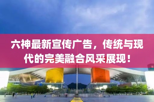 六神最新宣傳廣告，傳統(tǒng)與現(xiàn)代的完美融合風(fēng)采展現(xiàn)！