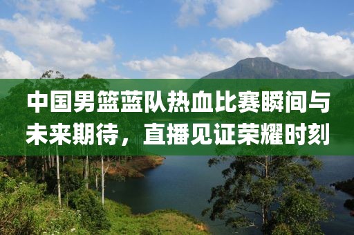 中國男籃藍隊熱血比賽瞬間與未來期待，直播見證榮耀時刻