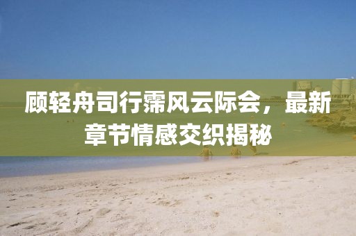 顧輕舟司行霈風云際會，最新章節(jié)情感交織揭秘