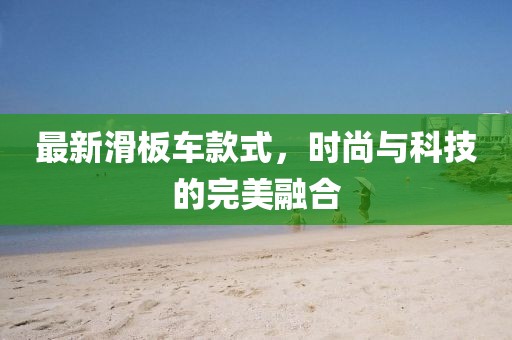 最新滑板車款式，時(shí)尚與科技的完美融合
