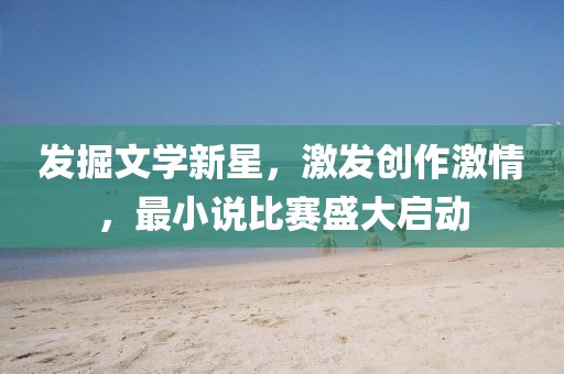 發(fā)掘文學(xué)新星，激發(fā)創(chuàng)作激情，最小說(shuō)比賽盛大啟動(dòng)
