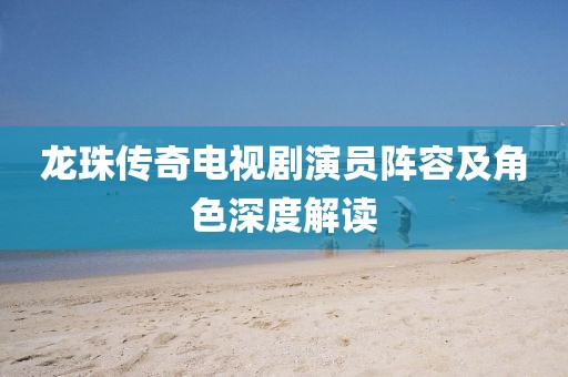 龍珠傳奇電視劇演員陣容及角色深度解讀