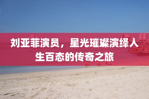 劉亞菲演員，星光璀璨演繹人生百態(tài)的傳奇之旅