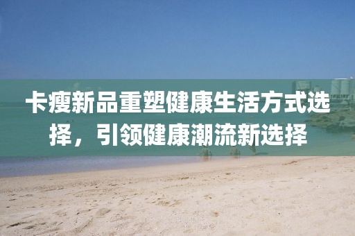 卡瘦新品重塑健康生活方式選擇，引領(lǐng)健康潮流新選擇