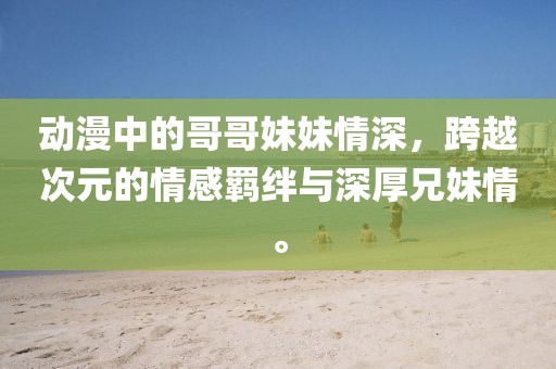 動(dòng)漫中的哥哥妹妹情深，跨越次元的情感羈絆與深厚兄妹情。