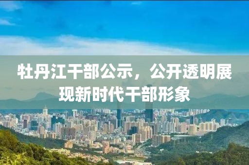 牡丹江干部公示，公開透明展現(xiàn)新時代干部形象