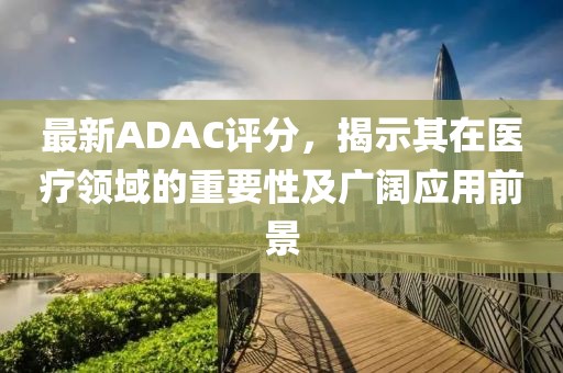最新ADAC評(píng)分，揭示其在醫(yī)療領(lǐng)域的重要性及廣闊應(yīng)用前景