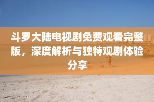 斗羅大陸電視劇免費(fèi)觀看完整版，深度解析與獨(dú)特觀劇體驗(yàn)分享