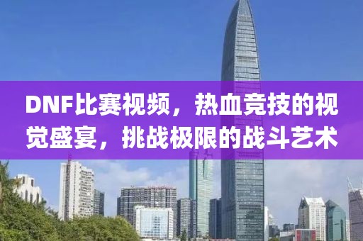 DNF比賽視頻，熱血競(jìng)技的視覺(jué)盛宴，挑戰(zhàn)極限的戰(zhàn)斗藝術(shù)