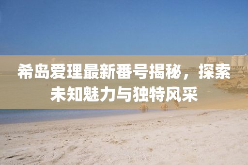 希島愛理最新番號揭秘，探索未知魅力與獨(dú)特風(fēng)采