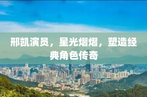 邢凱演員，星光熠熠，塑造經(jīng)典角色傳奇