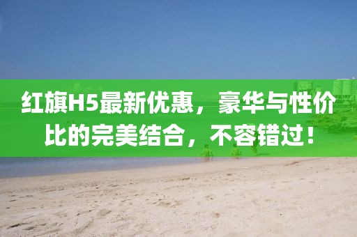 紅旗H5最新優(yōu)惠，豪華與性價比的完美結合，不容錯過！