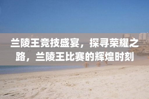 蘭陵王競技盛宴，探尋榮耀之路，蘭陵王比賽的輝煌時刻