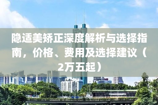 隱適美矯正深度解析與選擇指南，價(jià)格、費(fèi)用及選擇建議（2萬(wàn)五起）