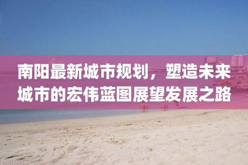 南陽最新城市規(guī)劃，塑造未來城市的宏偉藍圖展望發(fā)展之路