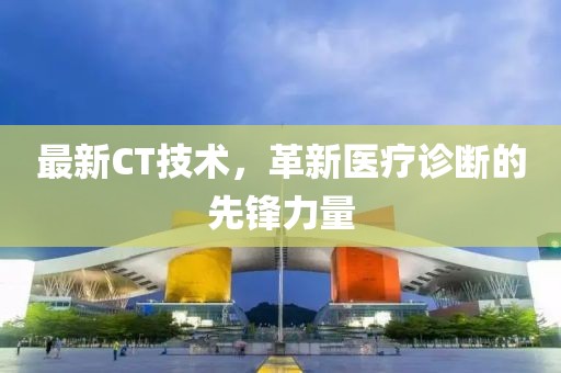 最新CT技術(shù)，革新醫(yī)療診斷的先鋒力量