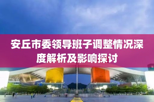 安丘市委領(lǐng)導(dǎo)班子調(diào)整情況深度解析及影響探討
