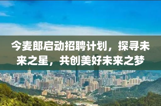 今麥郎啟動招聘計劃，探尋未來之星，共創(chuàng)美好未來之夢