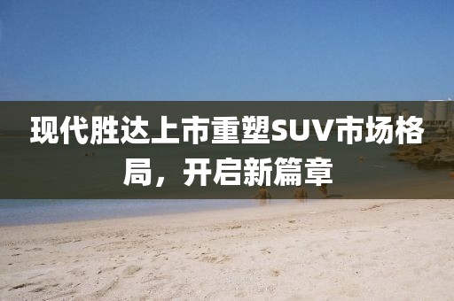 現(xiàn)代勝達(dá)上市重塑SUV市場(chǎng)格局，開(kāi)啟新篇章
